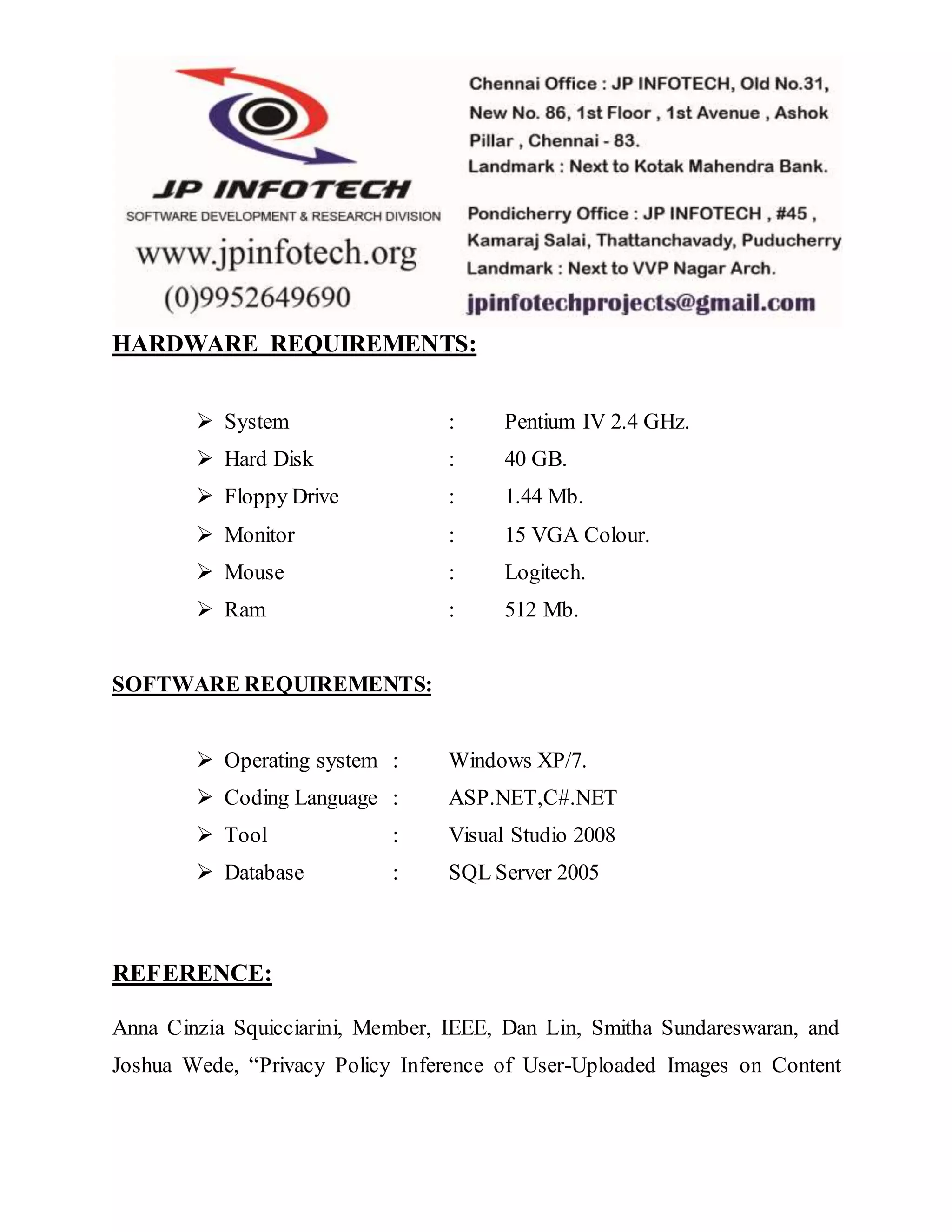 HARDWARE REQUIREMENTS:
 System : Pentium IV 2.4 GHz.
 Hard Disk : 40 GB.
 Floppy Drive : 1.44 Mb.
 Monitor : 15 VGA Colour.
 Mouse : Logitech.
 Ram : 512 Mb.
SOFTWARE REQUIREMENTS:
 Operating system : Windows XP/7.
 Coding Language : ASP.NET,C#.NET
 Tool : Visual Studio 2008
 Database : SQL Server 2005
REFERENCE:
Anna Cinzia Squicciarini, Member, IEEE, Dan Lin, Smitha Sundareswaran, and
Joshua Wede, “Privacy Policy Inference of User-Uploaded Images on Content
 
