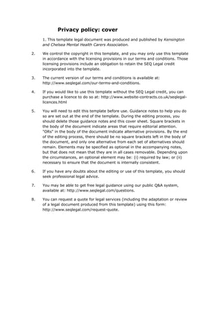 Privacy policy: cover
1. This template legal document was produced and published by Kensington
and Chelsea Mental Health Carers Association.
2. We control the copyright in this template, and you may only use this template
in accordance with the licensing provisions in our terms and conditions. Those
licensing provisions include an obligation to retain the SEQ Legal credit
incorporated into the template.
3. The current version of our terms and conditions is available at:
http://www.seqlegal.com/our-terms-and-conditions.
4. If you would like to use this template without the SEQ Legal credit, you can
purchase a licence to do so at: http://www.website-contracts.co.uk/seqlegal-
licences.html
5. You will need to edit this template before use. Guidance notes to help you do
so are set out at the end of the template. During the editing process, you
should delete those guidance notes and this cover sheet. Square brackets in
the body of the document indicate areas that require editorial attention.
"ORs" in the body of the document indicate alternative provisions. By the end
of the editing process, there should be no square brackets left in the body of
the document, and only one alternative from each set of alternatives should
remain. Elements may be specified as optional in the accompanying notes,
but that does not mean that they are in all cases removable. Depending upon
the circumstances, an optional element may be: (i) required by law; or (ii)
necessary to ensure that the document is internally consistent.
6. If you have any doubts about the editing or use of this template, you should
seek professional legal advice.
7. You may be able to get free legal guidance using our public Q&A system,
available at: http://www.seqlegal.com/questions.
8. You can request a quote for legal services (including the adaptation or review
of a legal document produced from this template) using this form:
http://www.seqlegal.com/request-quote.
 