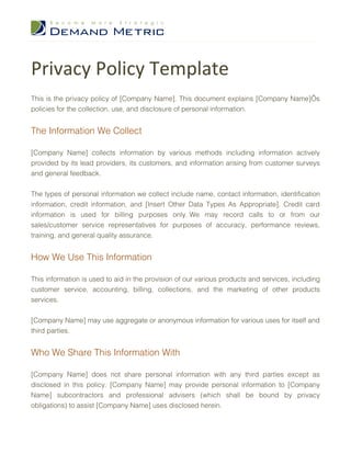 Privacy Policy Template
This is the privacy policy of [Company Name]. This document explains [Company Name]’s
policies for the collection, use, and disclosure of personal information.


The Information We Collect

[Company Name] collects information by various methods including information actively
provided by its lead providers, its customers, and information arising from customer surveys
and general feedback.


The types of personal information we collect include name, contact information, identification
information, credit information, and [Insert Other Data Types As Appropriate]. Credit card
information is used for billing purposes only. We may record calls to or from our
sales/customer service representatives for purposes of accuracy, performance reviews,
training, and general quality assurance.


How We Use This Information

This information is used to aid in the provision of our various products and services, including
customer service, accounting, billing, collections, and the marketing of other products
services.


[Company Name] may use aggregate or anonymous information for various uses for itself and
third parties.


Who We Share This Information With

[Company Name] does not share personal information with any third parties except as
disclosed in this policy. [Company Name] may provide personal information to [Company
Name] subcontractors and professional advisers (which shall be bound by privacy
obligations) to assist [Company Name] uses disclosed herein.
 