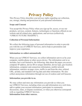 Privacy Policy
This Privacy Policy describes your privacy rights regarding our collection,
use, storage, sharing and protection of your personal information.
Scope and Consent
You accept this Privacy Policy when you sign up for, access, or use our
products, services, content, features, technologies or functions offered on our
website and all related sites, applications, and services (collectively
“UPBEAT FUTURE TRADING”).
Collection of Personal Information
We collect the following types of personal information in order to provide
you with the use of UPBEAT Services, and to help us personalize and
improve your experience.
Information we collect automatically
When you use UPBEAT Services, we collect information sent to us by your
computer, mobile phone or other access device. The information sent to us
includes, but is not limited to, the following: data about the pages you access,
computer IP address, device ID or unique identifier, device type, geo-location
information, computer and connection information, mobile network
information, statistics on page views, traffic to and from the sites, referral
URL, ad data, and standard web log data and other information. We also
collect anonymous information through our use of cookies and web beacons.
Information you provide to us.
We may collect and store any information you provide us when you
use UPBEAT Services, including when you add information on a web form,
add or update your account information, participate in community
discussions, chats, or dispute resolutions, or when you otherwise correspond
with us regarding UPBEAT Services.
Information from other sources.
 