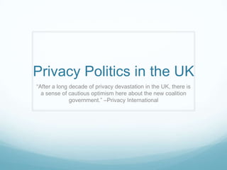 Privacy Politics in the UK “After a long decade of privacy devastation in the UK, there is a sense of cautious optimism here about the new coalition government.” –Privacy International 