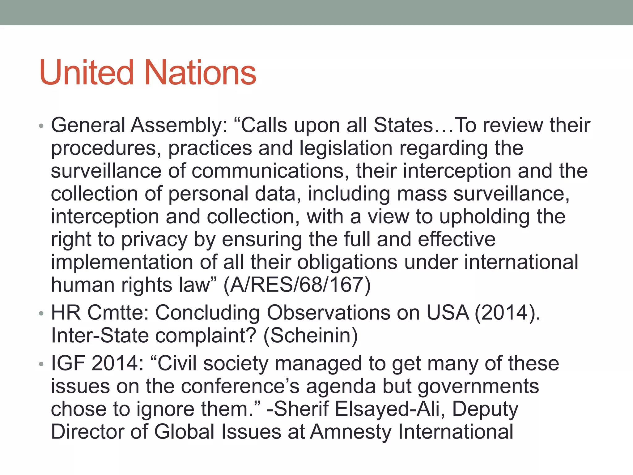 United Nations 
• General Assembly: “Calls upon all States…To review their 
procedures, practices and legislation regarding the 
surveillance of communications, their interception and the 
collection of personal data, including mass surveillance, 
interception and collection, with a view to upholding the 
right to privacy by ensuring the full and effective 
implementation of all their obligations under international 
human rights law” (A/RES/68/167) 
• HR Cmtte: Concluding Observations on USA (2014). 
Inter-State complaint? (Scheinin) 
• IGF 2014: “Civil society managed to get many of these 
issues on the conference’s agenda but governments 
chose to ignore them.” -Sherif Elsayed-Ali, Deputy 
Director of Global Issues at Amnesty International 
 