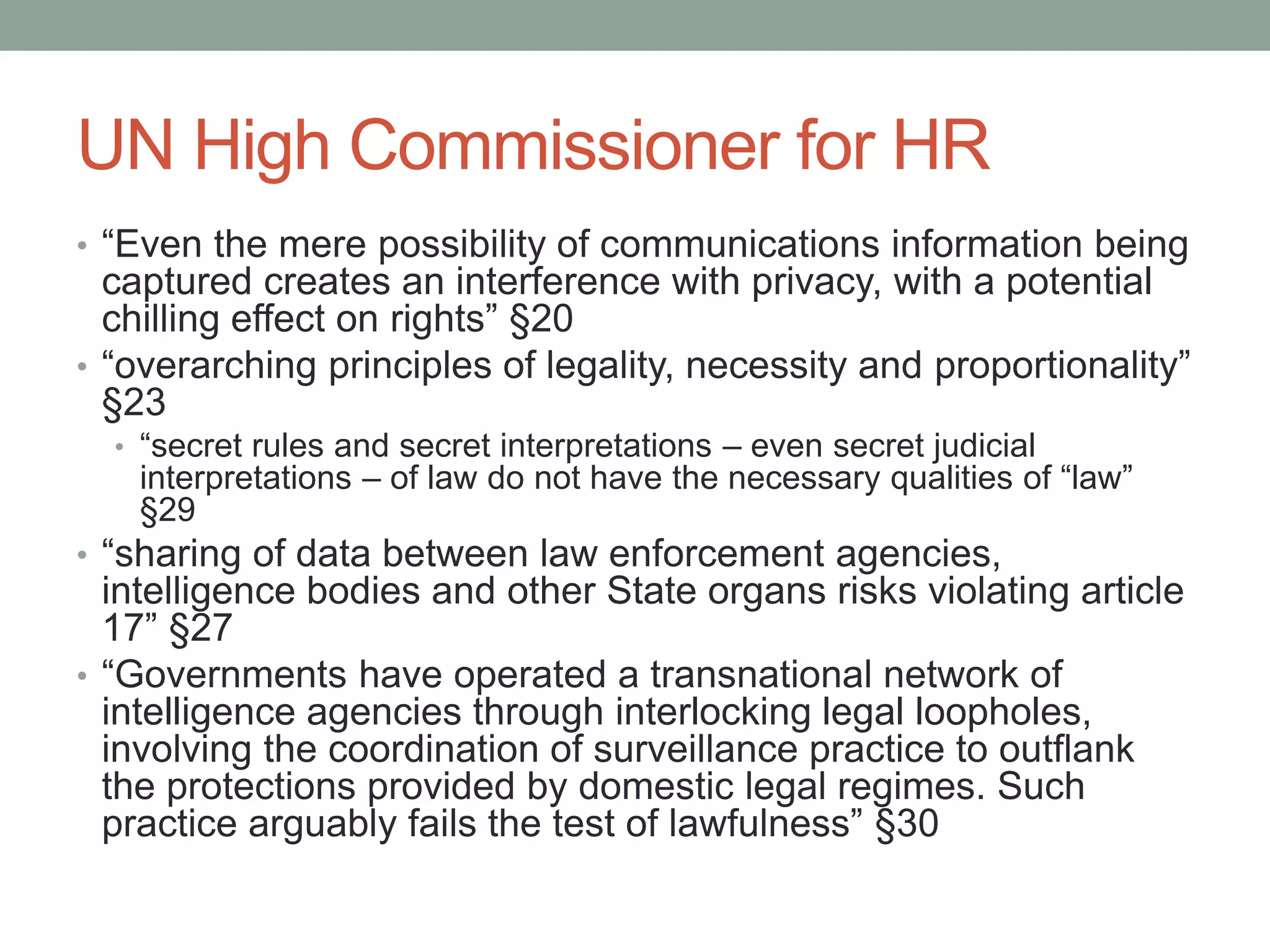 UN High Commissioner for HR 
• “Even the mere possibility of communications information being 
captured creates an interference with privacy, with a potential 
chilling effect on rights” §20 
• “overarching principles of legality, necessity and proportionality” 
§23 
• “secret rules and secret interpretations – even secret judicial 
interpretations – of law do not have the necessary qualities of “law” 
§29 
• “sharing of data between law enforcement agencies, 
intelligence bodies and other State organs risks violating article 
17” §27 
• “Governments have operated a transnational network of 
intelligence agencies through interlocking legal loopholes, 
involving the coordination of surveillance practice to outflank 
the protections provided by domestic legal regimes. Such 
practice arguably fails the test of lawfulness” §30 
 