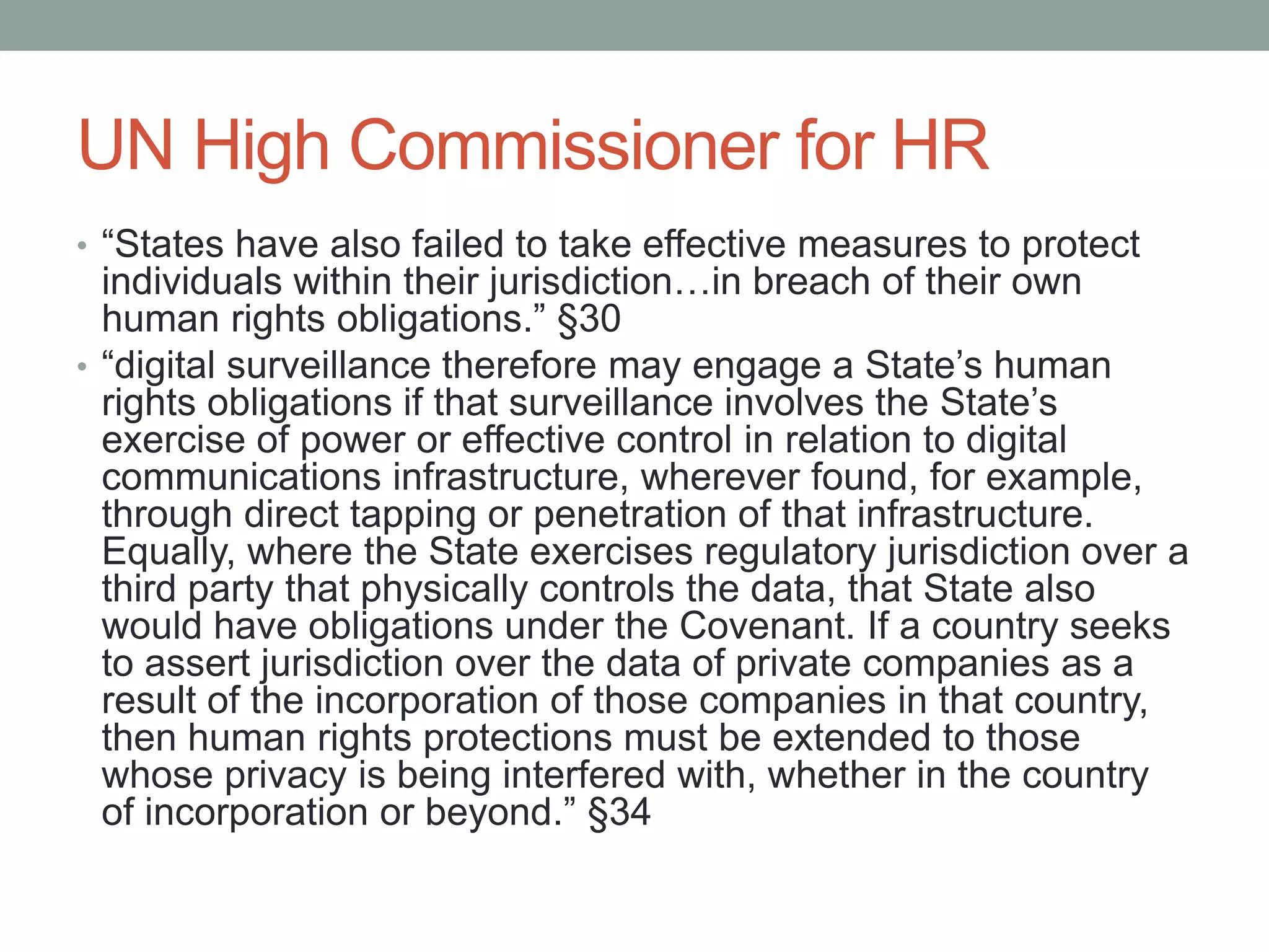 UN High Commissioner for HR 
• “States have also failed to take effective measures to protect 
individuals within their jurisdiction…in breach of their own 
human rights obligations.” §30 
• “digital surveillance therefore may engage a State’s human 
rights obligations if that surveillance involves the State’s 
exercise of power or effective control in relation to digital 
communications infrastructure, wherever found, for example, 
through direct tapping or penetration of that infrastructure. 
Equally, where the State exercises regulatory jurisdiction over a 
third party that physically controls the data, that State also 
would have obligations under the Covenant. If a country seeks 
to assert jurisdiction over the data of private companies as a 
result of the incorporation of those companies in that country, 
then human rights protections must be extended to those 
whose privacy is being interfered with, whether in the country 
of incorporation or beyond.” §34 
 