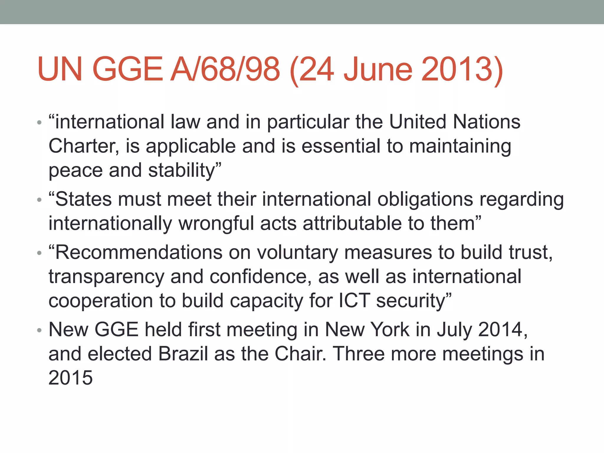 UN GGE A/68/98 (24 June 2013) 
• “international law and in particular the United Nations 
Charter, is applicable and is essential to maintaining 
peace and stability” 
• “States must meet their international obligations regarding 
internationally wrongful acts attributable to them” 
• “Recommendations on voluntary measures to build trust, 
transparency and confidence, as well as international 
cooperation to build capacity for ICT security” 
• New GGE held first meeting in New York in July 2014, 
and elected Brazil as the Chair. Three more meetings in 
2015 
 