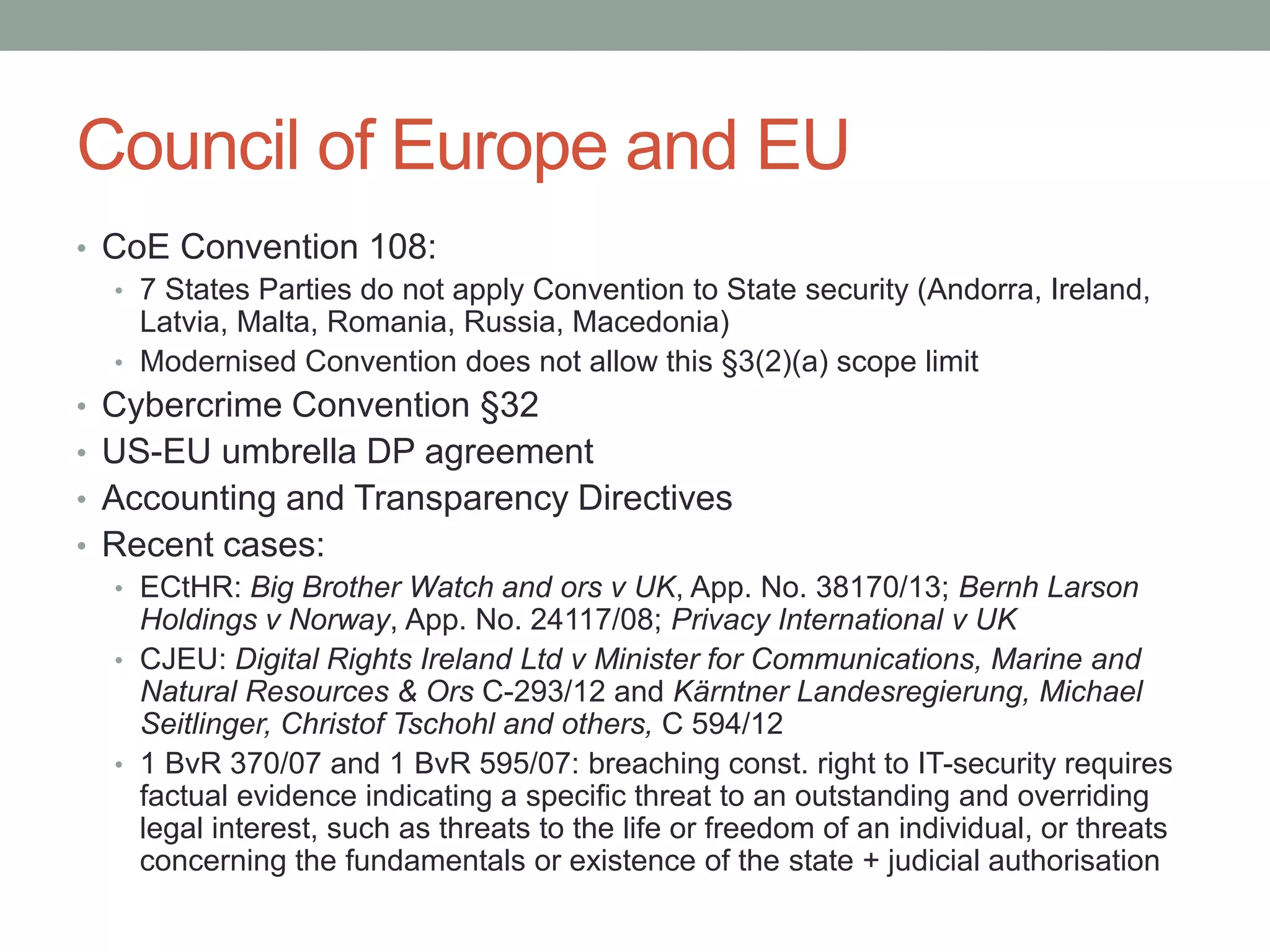 Council of Europe and EU 
• CoE Convention 108: 
• 7 States Parties do not apply Convention to State security (Andorra, Ireland, 
Latvia, Malta, Romania, Russia, Macedonia) 
• Modernised Convention does not allow this §3(2)(a) scope limit 
• Cybercrime Convention §32 
• US-EU umbrella DP agreement 
• Accounting and Transparency Directives 
• Recent cases: 
• ECtHR: Big Brother Watch and ors v UK, App. No. 38170/13; Bernh Larson 
Holdings v Norway, App. No. 24117/08; Privacy International v UK 
• CJEU: Digital Rights Ireland Ltd v Minister for Communications, Marine and 
Natural Resources & Ors C-293/12 and Kärntner Landesregierung, Michael 
Seitlinger, Christof Tschohl and others, C 594/12 
• 1 BvR 370/07 and 1 BvR 595/07: breaching const. right to IT-security requires 
factual evidence indicating a specific threat to an outstanding and overriding 
legal interest, such as threats to the life or freedom of an individual, or threats 
concerning the fundamentals or existence of the state + judicial authorisation 
 