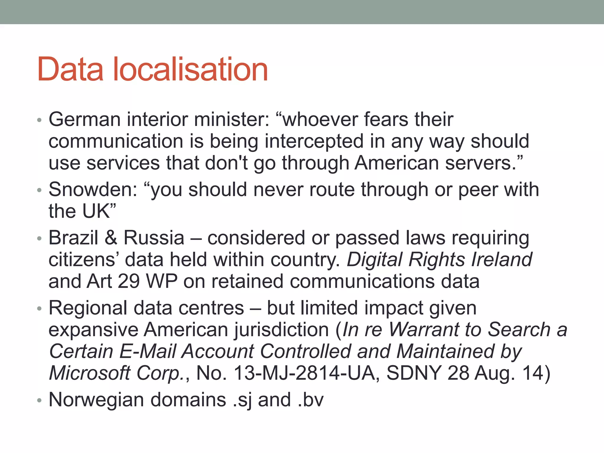 Data localisation 
• German interior minister: “whoever fears their 
communication is being intercepted in any way should 
use services that don't go through American servers.” 
• Snowden: “you should never route through or peer with 
the UK” 
• Brazil & Russia – considered or passed laws requiring 
citizens’ data held within country. Digital Rights Ireland 
and Art 29 WP on retained communications data 
• Regional data centres – but limited impact given 
expansive American jurisdiction (In re Warrant to Search a 
Certain E-Mail Account Controlled and Maintained by 
Microsoft Corp., No. 13-MJ-2814-UA, SDNY 28 Aug. 14) 
• Norwegian domains .sj and .bv 
 