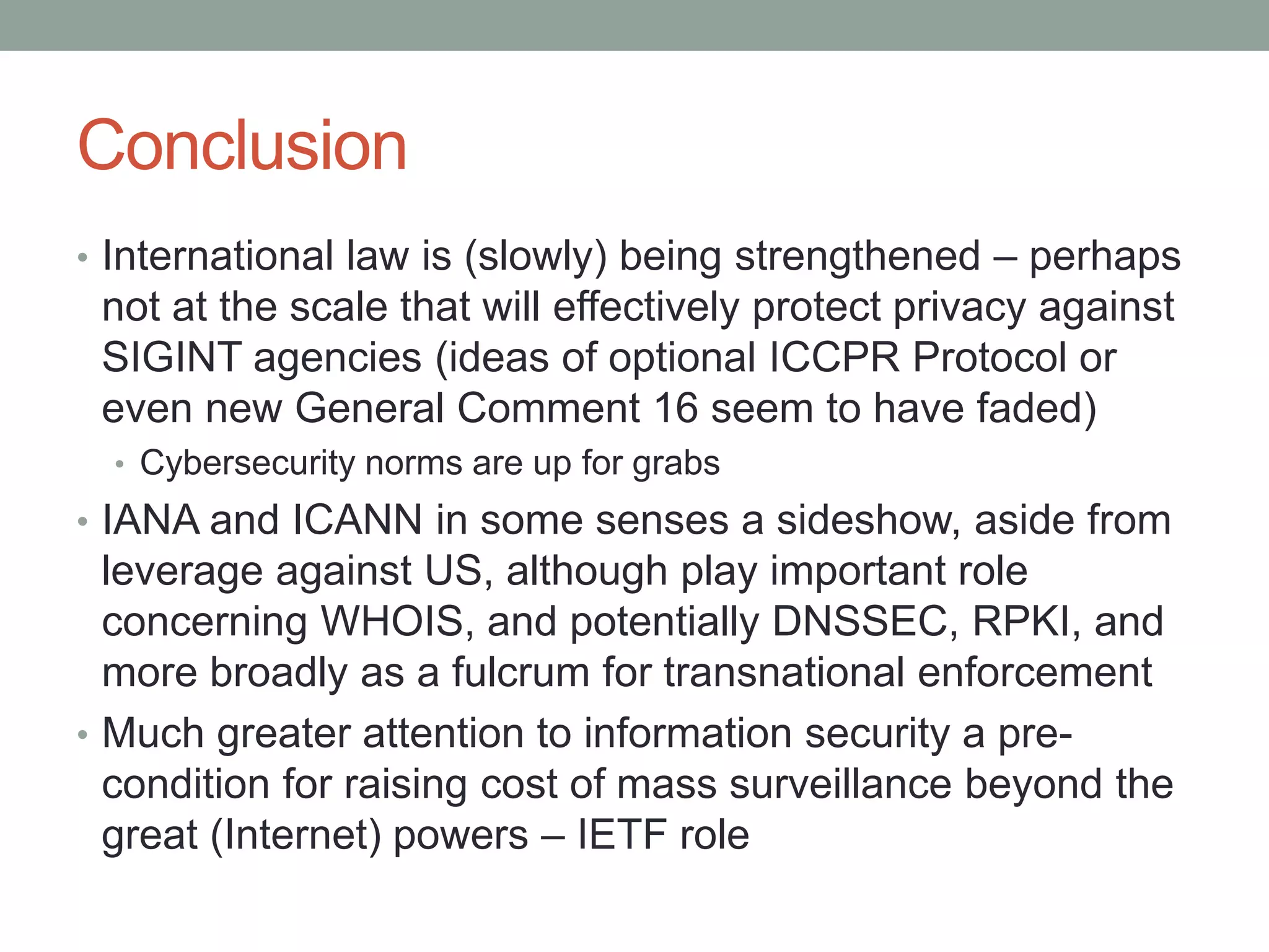 Conclusion 
• International law is (slowly) being strengthened – perhaps 
not at the scale that will effectively protect privacy against 
SIGINT agencies (ideas of optional ICCPR Protocol or 
even new General Comment 16 seem to have faded) 
• Cybersecurity norms are up for grabs 
• IANA and ICANN in some senses a sideshow, aside from 
leverage against US, although play important role 
concerning WHOIS, and potentially DNSSEC, RPKI, and 
more broadly as a fulcrum for transnational enforcement 
• Much greater attention to information security a pre-condition 
for raising cost of mass surveillance beyond the 
great (Internet) powers – IETF role 

