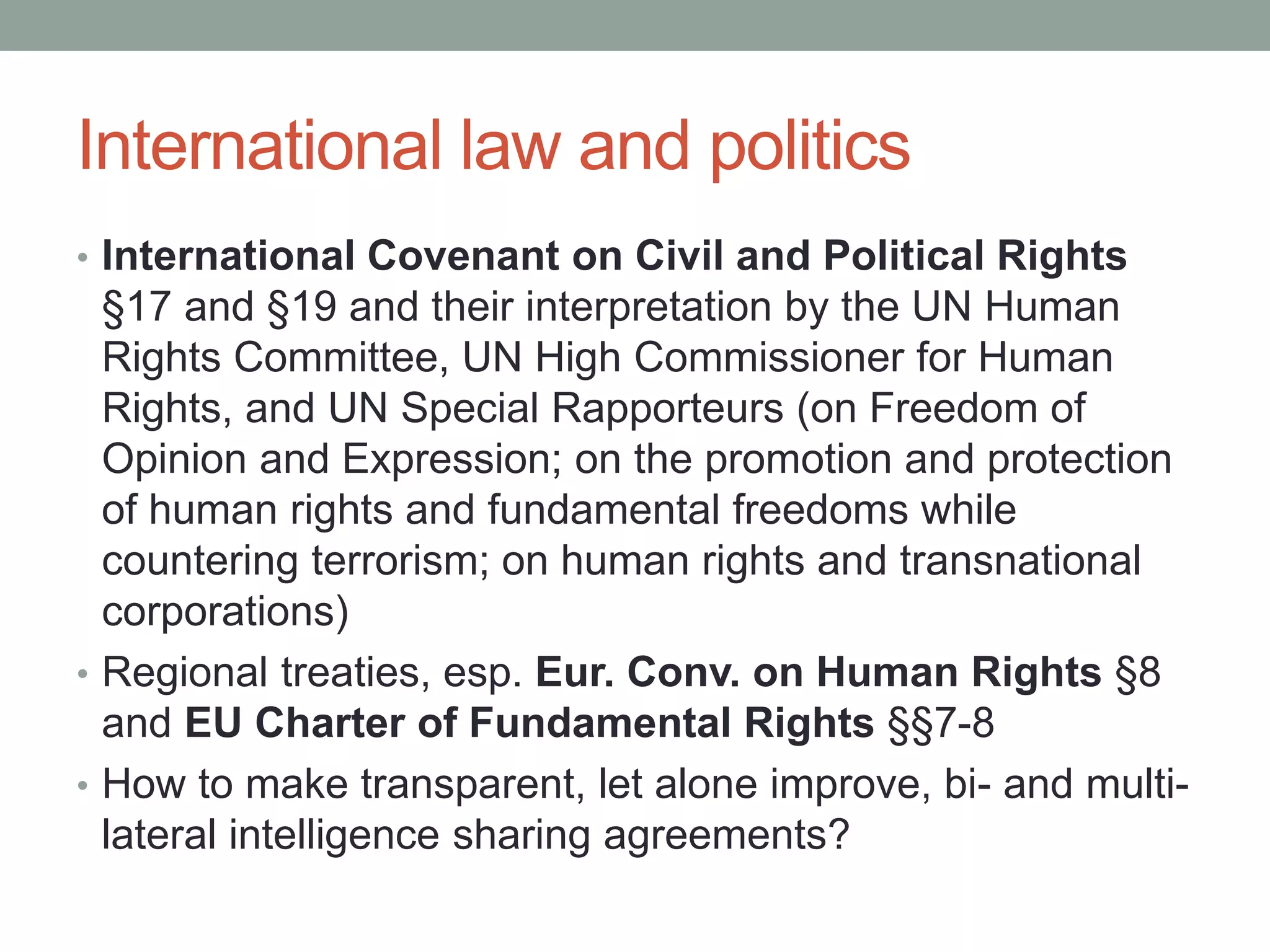International law and politics 
• International Covenant on Civil and Political Rights 
§17 and §19 and their interpretation by the UN Human 
Rights Committee, UN High Commissioner for Human 
Rights, and UN Special Rapporteurs (on Freedom of 
Opinion and Expression; on the promotion and protection 
of human rights and fundamental freedoms while 
countering terrorism; on human rights and transnational 
corporations) 
• Regional treaties, esp. Eur. Conv. on Human Rights §8 
and EU Charter of Fundamental Rights §§7-8 
• How to make transparent, let alone improve, bi- and multi-lateral 
intelligence sharing agreements? 
 