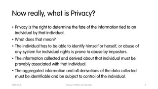 Now really, what is Privacy?
• Privacy is the right to determine the fate of the information tied to an
individual by that...