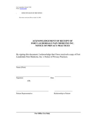Fort Lauderdale, Florida 33308
Phone: 954-493-5048
EFFECTIVE DATE OF THIS NOTICE
This notice went into effect on April 14, 2003.
ACKNOWLEDGEMENT OF RECEIPT OF
FORT LAUDERDALE PAIN MEDICINE INC.
NOTICE OF PRIVACY PRACTICES
By signing this document, I acknowledge that I have received a copy of Fort
Lauderdale Pain Medicine, Inc.’s Notice of Privacy Practices.
_____________________________________
Name (Print)
_____________________________________ __________________
Signature Date
​-OR-
____________________________________ ​____________________
Patient Representative ​Relationship to Patient
________________________________________________________________________
For Office Use Only
.
 