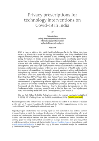 Privacy prescriptions for 
technology interventions on 
Covid-19 in India 
by
Sidharth Deb,
Policy and Parliamentary Counsel,
Internet Freedom Foundation
sidharth@internetfreedom.in
Abstract 
 
With a view to address the public health challenges due to the highly infectious                           
nature of Covid-19 a range technology interventions are being developed that                     
impact personal privacy. The objective of this working paper is to inform public                         
policy formation in India across various stakeholders specifically government                 
authorities, technologists, public health practitioners and digital rights groups. To                   
achieve this the working paper first aims to comprehensively document these                     
developments and also adopt a comparative review of international literature. This                     
includes a substantive analysis of the use and publication of health data, specific                         
development of surveillance technologies around location tracking and finally the                   
deployment of contact tracing through handheld device applications. We devote                   
substantial space to a front-end analysis of three contact applications Singapore’s                     
TraceTogether, MIT’s Private Kit : Safe Path’s Project and Aarogya Setu. We also                         
consider the possible public policy and rights related ramifications of the recent                       
announcement of a partnership between Apple and Google towards contact tracing.                     
To conclude we make substantial prescriptions premised primarily on the legal                     
framework of the Indian Supreme Court’s developing jurisprudence on the                   
fundamental right to privacy as reaffirmed in Hon’ble Supreme Court’s judgement                     
in KS Puttaswamy (Retd) and Anr v Union of India [(2017) 10 SCC 1.  
 
Cite as: ​Deb, Sidharth, Public Policy Imperatives for contact tracing in India (April                         
11, 2020). IFF Working Paper No. 3/2020. Available at SSRN: ​[awaits approval] 
 
Acknowledgments: The author would like to thank Aravind RS, Karthik B. and Raman C. trustees                             
at the Internet Freedom Foundation for initial analysis. Further suggestions and review was                         
received from IFF staff including Devdutta M. and Apar G.  
 
Request for open collaboration: This working paper has been authored at pace and is a work in                                 
progress. It aims to match the continued development of technology interventions that offer great                           
promise and can integrate functional design values aligned with the fundamental right to privacy                           
in India. This can only be achieved with open collaboration, comment and review. To aid this the                                 
working paper is being made publicly accessible as a google document. Also, you may further                             
provide inputs (with or without attribution) on the ​Internet Freedom Forum or by sending an email                               
to ​policy@internetfreedom.in A google docs copy of this paper is available here for the convenience                             
of comment and making suggestions. 
 
 