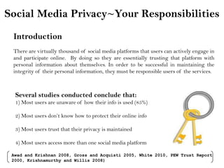 Social Media Privacy~Your Responsibilities Introduction There are virtually thousand of social media platforms that users can actively engage in and participate online.  By doing so they are essentially trusting that platform with personal information about themselves. In order to be successful in maintaining the integrity of their personal information, they must be responsible users of the services. Several studies conducted conclude that: 1) Most users are unaware of how their info is used (85%) 2) Most users don’t know how to protect their online info 3) Most users trust that their privacy is maintained 4) Most users access more than one social media platform Awad and Krishnan 2008, Gross and Acquisti 2005, White 2010, PEW Trust Report 2000, Krishnamurthy and Willis 2008) 