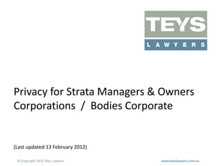 Privacy for Strata Managers & Owners
Corporations / Bodies Corporate

(Last updated 13 February 2012)
© Copyright 2012 Teys Lawyers

www.teyslawyers.com.au

 