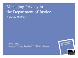 Managing Privacy in
the Department of Justice
“Privacy Matters”




 Brent Carey
 Manager Privacy, Feedback & Whistleblowers
 
