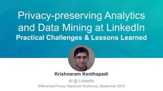 Privacy-preserving Analytics
and Data Mining at LinkedIn
Practical Challenges & Lessons Learned
Krishnaram Kenthapadi
AI @ LinkedIn
Differential Privacy Deployed Workshop, September 2018
 