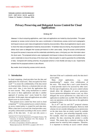 TSINGHUA SCIENCE AND TECHNOLOGY
ISSNll1007-0214ll04/10llpp40-54
Volume 21, Number 1, February 2016
Privacy Preserving and Delegated Access Control for Cloud
Applications
Xinfeng Ye
Abstract: In cloud computing applications, users’ data and applications are hosted by cloud providers. This paper
proposed an access control scheme that uses a combination of discretionary access control and cryptographic
techniques to secure users’ data and applications hosted by cloud providers. Many cloud applications require users
to share their data and applications hosted by cloud providers. To facilitate resource sharing, the proposed scheme
allows cloud users to delegate their access permissions to other users easily. Using the access control policies
that guard the access to resources and the credentials submitted by users, a third party can infer information about
the cloud users. The proposed scheme uses cryptographic techniques to obscure the access control policies and
users’ credentials to ensure the privacy of the cloud users. Data encryption is used to guarantee the conﬁdentiality
of data. Compared with existing schemes, the proposed scheme is more ﬂexible and easy to use. Experiments
showed that the proposed scheme is also efﬁcient.
Key words: cloud computing; access control; security
1 Introduction
In cloud computing, cloud providers host the data and
applications for cloud users. Data encryption has been
used[1, 2]
to ensure the conﬁdentiality of the data stored
on cloud providers. However, a cloud provider not only
stores users’ data, it also hosts the applications that
its users execute. Thus, using mechanisms to control
the access to these applications and data is another
approach of securing users’ assets hosted by cloud
providers. In this paper, data and applications are called
digital assets or assets in short.
Fine-grained access control has been used in cloud
computing[3, 4]
. In ﬁne-grained access control schemes,
an access control policy is created for each data item.
When a data item is accessed, the cloud providers carry
out policy enforcement according to the access control
policy of the data item. A user can only access a
Xinfeng Ye is with the Department of Computer Science, The
University of Auckland, Auckland 1142, New Zealand. E-
mail: xinfeng@cs.auckland.ac.nz.
To whom correspondence should be addressed.
Manuscript received: 2015-09-01; accepted: 2015-10-13
data item if the user’s credentials satisfy the data item’s
access policy.
Many cloud applications, e.g., cloud
manufacturing[5]
, require close collaboration of
the users. This means that a user’s assets hosted by
a cloud provider need to be accessed by other users.
For this type of applications, the access control scheme
should allow the delegation of access permission.
Access permission delegation means a user, say Alice,
delegates her access permission on a data item or an
application to another user, say Bob. This allows Bob to
carry out operations on the data item or the application
on behalf of Alice.
Xu et al.[6]
and Liu and Zic[7]
proposed schemes
that allow access permission delegation. However, both
schemes do not consider delegating access permissions
on the data items that are jointly owned by multiple
users. In practice, joint ownership frequently occurs.
For example, when two companies jointly develop a
product, the data concerning the product is jointly
owned. This means that a contractor working on the
product must be vetted by both companies. Therefore,
it is important to develop an access control scheme
www.redpel.com +917620593389
www.redpel.com +917620593389
 