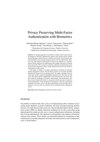 Privacy Preserving Multi-Factor
           Authentication with Biometrics
        Abhilasha Bhargav-Spantzel a , Anna C. Squicciarini a , Shimon Modi b ,
              Matthew Young b , Elisa Bertino a , and Stephen J. Elliott b
                   a
                    Department of Computer Science, Purdue University
               b
                   Department of Industrial Technology, Purdue University

           Abstract. An emerging approach to the problem of identity theft is represented by
           the adoption of biometric authentication systems. Such systems however present
           several challenges, related to privacy, reliability and security of the biometric data.
           Inter-operability is also required among the devices used for authentication. More-
           over, very often biometric authentication in itself is not sufﬁcient as a conclusive
           proof of identity and has to be complemented with multiple other proofs of identity
           such as passwords, SSN, or other user identiﬁers. Multi-factor authentication mech-
           anisms are thus required to enforce strong authentication based on the biometric
           and identiﬁers of other nature.
              In this paper we propose a two-phase authentication mechanism for federated
           identity management systems. The ﬁrst phase consists of a two-factor biometric
           authentication based on zero knowledge proofs. We employ techniques from the
           vector-space model to generate cryptographic biometric keys. These keys are kept
           secret, thus preserving the conﬁdentiality of the biometric data, and at the same
           time exploit the advantages of biometric authentication. The second phase com-
           bines several authentication factors in conjunction with the biometric to provide a
           strong authentication. A key advantage of our approach is that any unanticipated
           combination of factors can be used. Such authentication system leverages the in-
           formation of the user that are available from the federated identity management
           system.

           Keywords. Identity Management, Biometric, Security, Privacy




Introduction

The problem of identity theft, that is, the act of impersonating others’ identities by pre-
senting stolen identiﬁers or proofs of identities, has been receiving increasing attention
because of its high ﬁnancial and social costs. Recent federated digital identity manage-
ment systems (IdM) (or identity federation standards) do not aim at providing strong
authentication but simply provide ways to convey authentication information, including
that of strong authentication. One approach to such problem is the adoption of biometric
authentication systems. These systems are automated methods for recognizing an indi-
vidual based on some physiologically and behavioral characteristics, such as ﬁngerprints,
voice, or facial features.
 