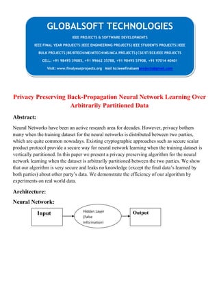 Privacy Preserving Back-Propagation Neural Network Learning Over
Arbitrarily Partitioned Data
Abstract:
Neural Networks have been an active research area for decades. However, privacy bothers
many when the training dataset for the neural networks is distributed between two parties,
which are quite common nowadays. Existing cryptographic approaches such as secure scalar
product protocol provide a secure way for neural network learning when the training dataset is
vertically partitioned. In this paper we present a privacy preserving algorithm for the neural
network learning when the dataset is arbitrarily partitioned between the two parties. We show
that our algorithm is very secure and leaks no knowledge (except the ﬁnal data’s learned by
both parties) about other party’s data. We demonstrate the efficiency of our algorithm by
experiments on real world data.
Architecture:
Neural Network:
GLOBALSOFT TECHNOLOGIES
IEEE PROJECTS & SOFTWARE DEVELOPMENTS
IEEE FINAL YEAR PROJECTS|IEEE ENGINEERING PROJECTS|IEEE STUDENTS PROJECTS|IEEE
BULK PROJECTS|BE/BTECH/ME/MTECH/MS/MCA PROJECTS|CSE/IT/ECE/EEE PROJECTS
CELL: +91 98495 39085, +91 99662 35788, +91 98495 57908, +91 97014 40401
Visit: www.finalyearprojects.org Mail to:ieeefinalsemprojects@gmail.com
Input OutputHidden Layer
(False
Information)
 