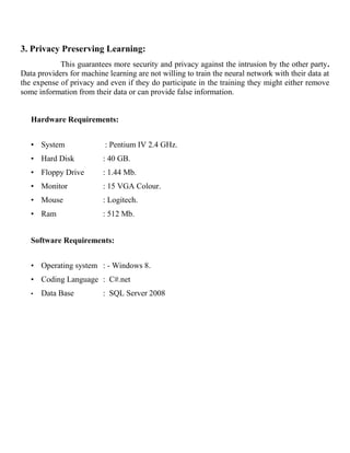 3. Privacy Preserving Learning:
This guarantees more security and privacy against the intrusion by the other party.
Data providers for machine learning are not willing to train the neural network with their data at
the expense of privacy and even if they do participate in the training they might either remove
some information from their data or can provide false information.
Hardware Requirements:
• System : Pentium IV 2.4 GHz.
• Hard Disk : 40 GB.
• Floppy Drive : 1.44 Mb.
• Monitor : 15 VGA Colour.
• Mouse : Logitech.
• Ram : 512 Mb.
Software Requirements:
• Operating system : - Windows 8.
• Coding Language : C#.net
• Data Base : SQL Server 2008
 