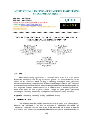 International Journal of Computer Engineering and Technology (IJCET), ISSN 0976-
6367(Print), ISSN 0976 – 6375(Online) Volume 4, Issue 3, May – June (2013), © IAEME
449
PRIVACY PRESERVING CLUSTERING ON CENTRALIZED DATA
THROUGH SCALING TRANSFORMATION
Khatri Nishant P. Ms. Preeti Gupta
M. Tech. (CSE) CSE Dept.
Amity School of Engg. & Tech. Amity School of Engg & Tech
Amity University Rajasthan, Amity University Rajasthan,
Jaipur, India Jaipur, India
Tusal Patel
M. Tech. (CSE)
Amity School of Engg. & Tech.
Amity University Rajasthan,
Jaipur, India
ABSTRACT
Data sharing among organizations is considered to be useful as it offers mutual
benefits for effective decision making and business growth. Data mining techniques can be
applied on this shared data which can help in extracting meaningful, useful, previously
unknown and ultimately comprehensible information from large databases. This ultimately
leads to knowledge discovery and the mined knowledge can be used for irrefutable profits by
both the parties. However information which is an important asset to business organizations,
when shared raises an issue of privacy breach. Though this paper, privacy preserving
clustering for centralized data through scaling based transformation is being introduced.
Keywords: Data mining, Clustering, Privacy Preservation, Scaling
I INTRODUCTION
The information age has enabled many organizations to gather large volume of data.
However, the usefulness of this data is negligible if “meaningful information” or
“knowledge” cannot be extracted from it and is not put to best use in future to increase
effectiveness. Data mining otherwise known as knowledge discovery is the technique used by
INTERNATIONAL JOURNAL OF COMPUTER ENGINEERING
& TECHNOLOGY (IJCET)
ISSN 0976 – 6367(Print)
ISSN 0976 – 6375(Online)
Volume 4, Issue 3, May-June (2013), pp. 449-454
© IAEME: www.iaeme.com/ijcet.asp
Journal Impact Factor (2013): 6.1302 (Calculated by GISI)
www.jifactor.com
IJCET
© I A E M E
 