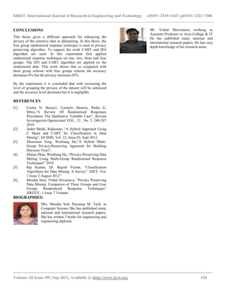IJRET: International Journal of Research in Engineering and Technology eISSN: 2319-1163 | pISSN: 2321-7308
__________________________________________________________________________________________
Volume: 02 Issue: 09 | Sep-2013, Available @ http://www.ijret.org 110
CONCLUSIONS
This thesis gives a different approach for enhancing the
privacy of the sensitive data in datamining. In this thesis, the
four group randomized response technique is used in privacy
preserving algorithm. To support the work CART and ID3
algorithm are used. In this experiment first applied
randomized response techniques on one, two, three and four
groups. The ID3 and CART algorithm are applied on the
randomized data. This work shows that as compared with
three group scheme with four groups scheme the accuracy
decreases 6% but the privacy increases 65%.
By the experiment it is concluded that with increasing the
level of grouping the privacy of the dataset will be enhanced
and the accuracy level decreases but it is negligible.
REFERENCES
[1] Carlos N. Bouza1, Carmelo Herrera, Pasha G.
Mitra,”A Review Of Randomized Responses
Procedures The Qualitative Variable Case”, Revista
Investigación Operacional VOL., 31 , No. 3, 240-247
2010
[2] Jasbir Malik, Rajkumar, “A Hybrid Approach Using
C Mean and CART for Classification in Data
Mining”, IJCSMS, Vol. 12, Issue 03, Sept 2012
[3] Zhouxuan Teng, Wenliang Du,”A Hybrid Multi-
Group Privacy-Preserving Approach for Building
Decision Trees”,
[4] Zhijun Zhan, Wenliang Du, “Privacy-Preserving Data
Mining Using Multi-Group Randomized Response
Techniques” 2010
[5] Raj Kumar, Dr. Rajesh Verma, “Classification
Algorithms for Data Mining: A Survey”, IJIET, Vol.
1 Issue 2 August 2012”
[6] Monika Soni, Vishal Srivastava, “Privacy Preserving
Data Mining: Comparion of Three Groups and Four
Groups Randomized Response Techniques”
IJRITCC, 1 Issue 7 Volume.
BIOGRAPHIES:
Mrs. Monika Soni Pursuing M. Tech. in
Computer Science She has published many
national and international research papers.
She has written 3 books for engineering and
engineering diploma.
Mr. Vishal Shrivastava working as
Assistant Professor in Arya College & IT
He has published many national and
international research papers. He has very
depth knowledge of his research areas.
 