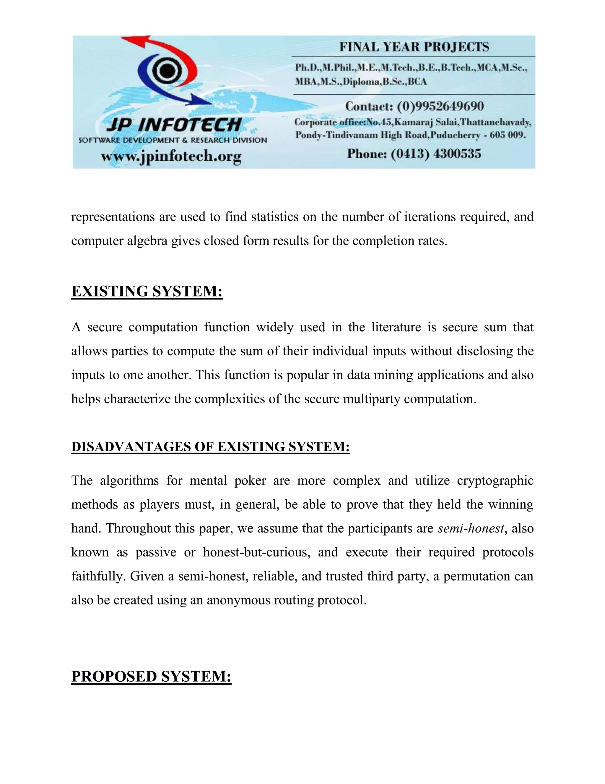 representations are used to find statistics on the number of iterations required, and
computer algebra gives closed form results for the completion rates.
EXISTING SYSTEM:
A secure computation function widely used in the literature is secure sum that
allows parties to compute the sum of their individual inputs without disclosing the
inputs to one another. This function is popular in data mining applications and also
helps characterize the complexities of the secure multiparty computation.
DISADVANTAGES OF EXISTING SYSTEM:
The algorithms for mental poker are more complex and utilize cryptographic
methods as players must, in general, be able to prove that they held the winning
hand. Throughout this paper, we assume that the participants are semi-honest, also
known as passive or honest-but-curious, and execute their required protocols
faithfully. Given a semi-honest, reliable, and trusted third party, a permutation can
also be created using an anonymous routing protocol.
PROPOSED SYSTEM:
 