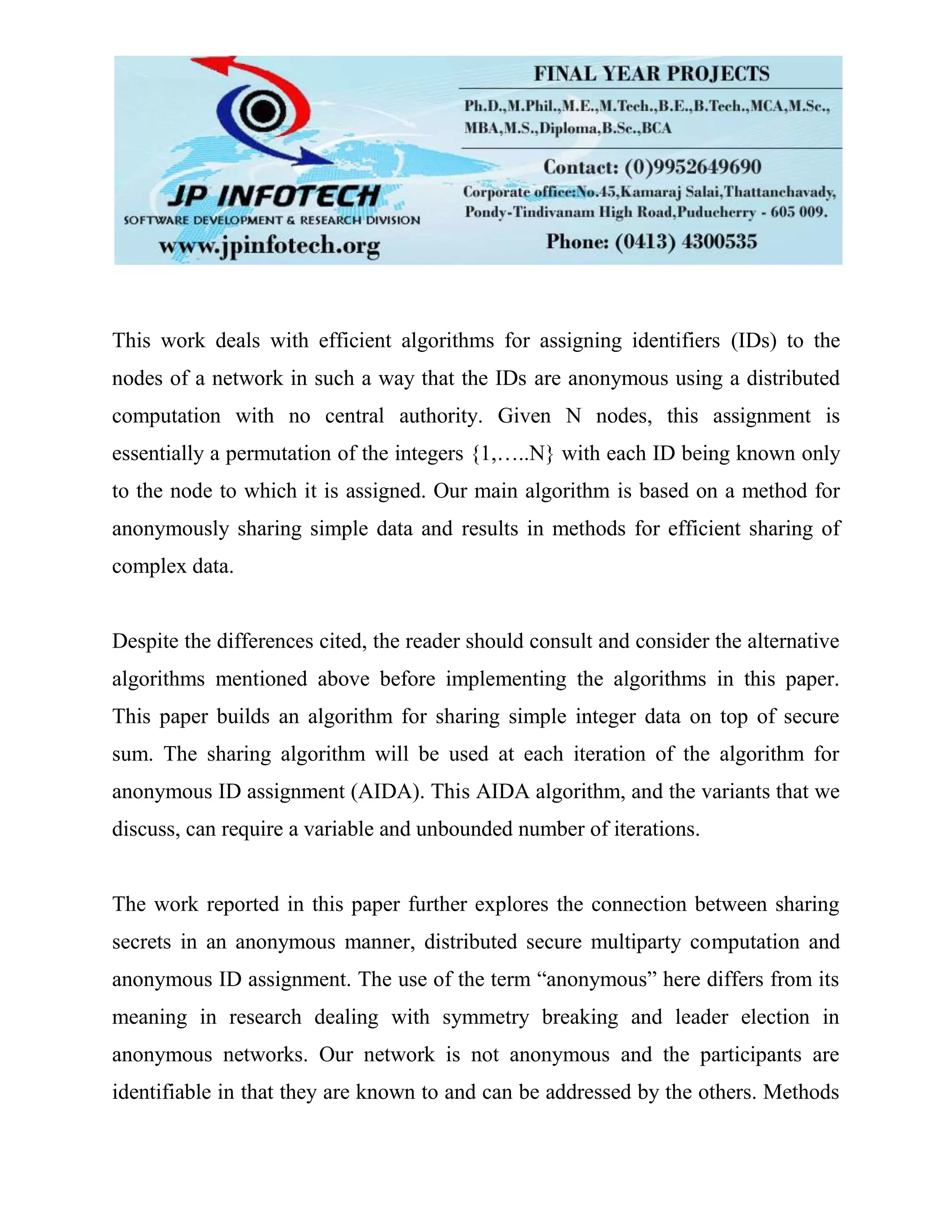 This work deals with efficient algorithms for assigning identifiers (IDs) to the
nodes of a network in such a way that the IDs are anonymous using a distributed
computation with no central authority. Given N nodes, this assignment is
essentially a permutation of the integers {1,…..N} with each ID being known only
to the node to which it is assigned. Our main algorithm is based on a method for
anonymously sharing simple data and results in methods for efficient sharing of
complex data.
Despite the differences cited, the reader should consult and consider the alternative
algorithms mentioned above before implementing the algorithms in this paper.
This paper builds an algorithm for sharing simple integer data on top of secure
sum. The sharing algorithm will be used at each iteration of the algorithm for
anonymous ID assignment (AIDA). This AIDA algorithm, and the variants that we
discuss, can require a variable and unbounded number of iterations.
The work reported in this paper further explores the connection between sharing
secrets in an anonymous manner, distributed secure multiparty computation and
anonymous ID assignment. The use of the term “anonymous” here differs from its
meaning in research dealing with symmetry breaking and leader election in
anonymous networks. Our network is not anonymous and the participants are
identifiable in that they are known to and can be addressed by the others. Methods
 