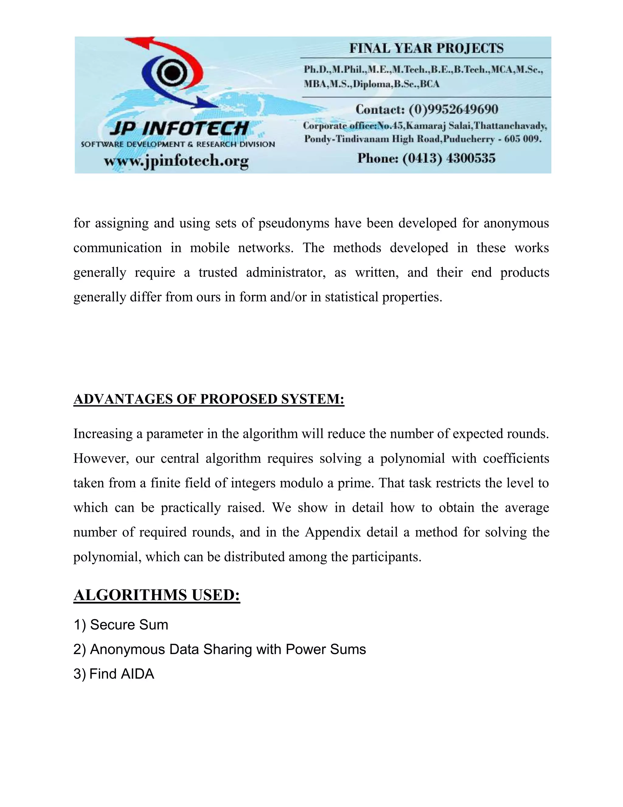 for assigning and using sets of pseudonyms have been developed for anonymous
communication in mobile networks. The methods developed in these works
generally require a trusted administrator, as written, and their end products
generally differ from ours in form and/or in statistical properties.
ADVANTAGES OF PROPOSED SYSTEM:
Increasing a parameter in the algorithm will reduce the number of expected rounds.
However, our central algorithm requires solving a polynomial with coefficients
taken from a finite field of integers modulo a prime. That task restricts the level to
which can be practically raised. We show in detail how to obtain the average
number of required rounds, and in the Appendix detail a method for solving the
polynomial, which can be distributed among the participants.
ALGORITHMS USED:
1) Secure Sum
2) Anonymous Data Sharing with Power Sums
3) Find AIDA
 