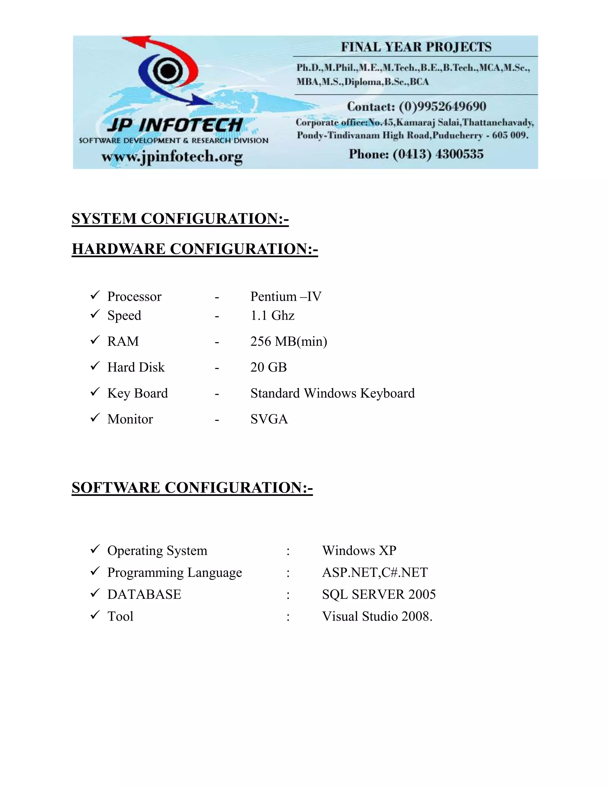 SYSTEM CONFIGURATION:-
HARDWARE CONFIGURATION:-
 Processor - Pentium –IV
 Speed - 1.1 Ghz
 RAM - 256 MB(min)
 Hard Disk - 20 GB
 Key Board - Standard Windows Keyboard
 Monitor - SVGA
SOFTWARE CONFIGURATION:-
 Operating System : Windows XP
 Programming Language : ASP.NET,C#.NET
 DATABASE : SQL SERVER 2005
 Tool : Visual Studio 2008.
 