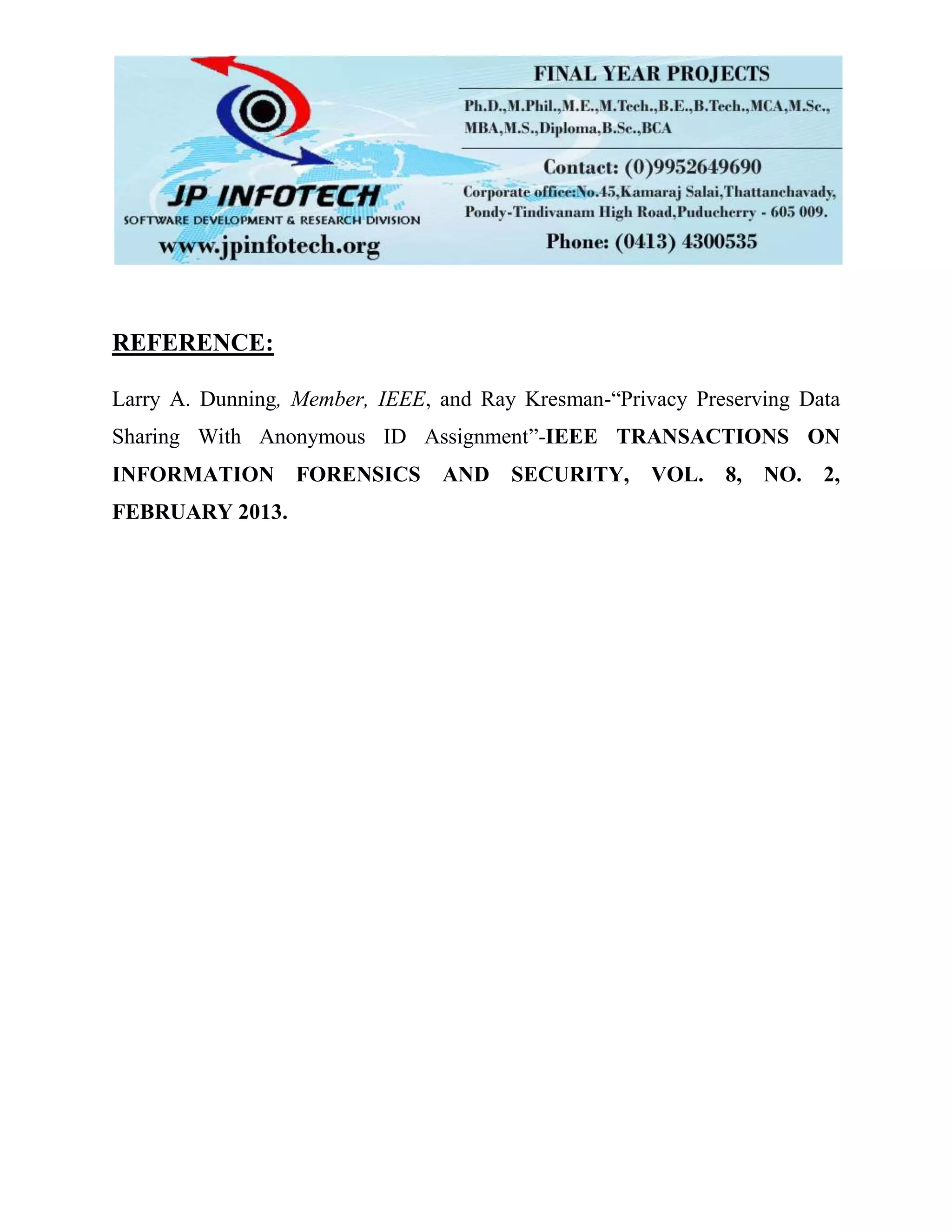 REFERENCE:
Larry A. Dunning, Member, IEEE, and Ray Kresman-“Privacy Preserving Data
Sharing With Anonymous ID Assignment”-IEEE TRANSACTIONS ON
INFORMATION FORENSICS AND SECURITY, VOL. 8, NO. 2,
FEBRUARY 2013.
 