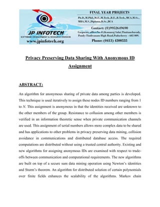 Privacy Preserving Data Sharing With Anonymous ID
Assignment
ABSTRACT:
An algorithm for anonymous sharing of private data among parties is developed.
This technique is used iteratively to assign these nodes ID numbers ranging from 1
to N. This assignment is anonymous in that the identities received are unknown to
the other members of the group. Resistance to collusion among other members is
verified in an information theoretic sense when private communication channels
are used. This assignment of serial numbers allows more complex data to be shared
and has applications to other problems in privacy preserving data mining, collision
avoidance in communications and distributed database access. The required
computations are distributed without using a trusted central authority. Existing and
new algorithms for assigning anonymous IDs are examined with respect to trade-
offs between communication and computational requirements. The new algorithms
are built on top of a secure sum data mining operation using Newton’s identities
and Sturm’s theorem. An algorithm for distributed solution of certain polynomials
over finite fields enhances the scalability of the algorithms. Markov chain
 