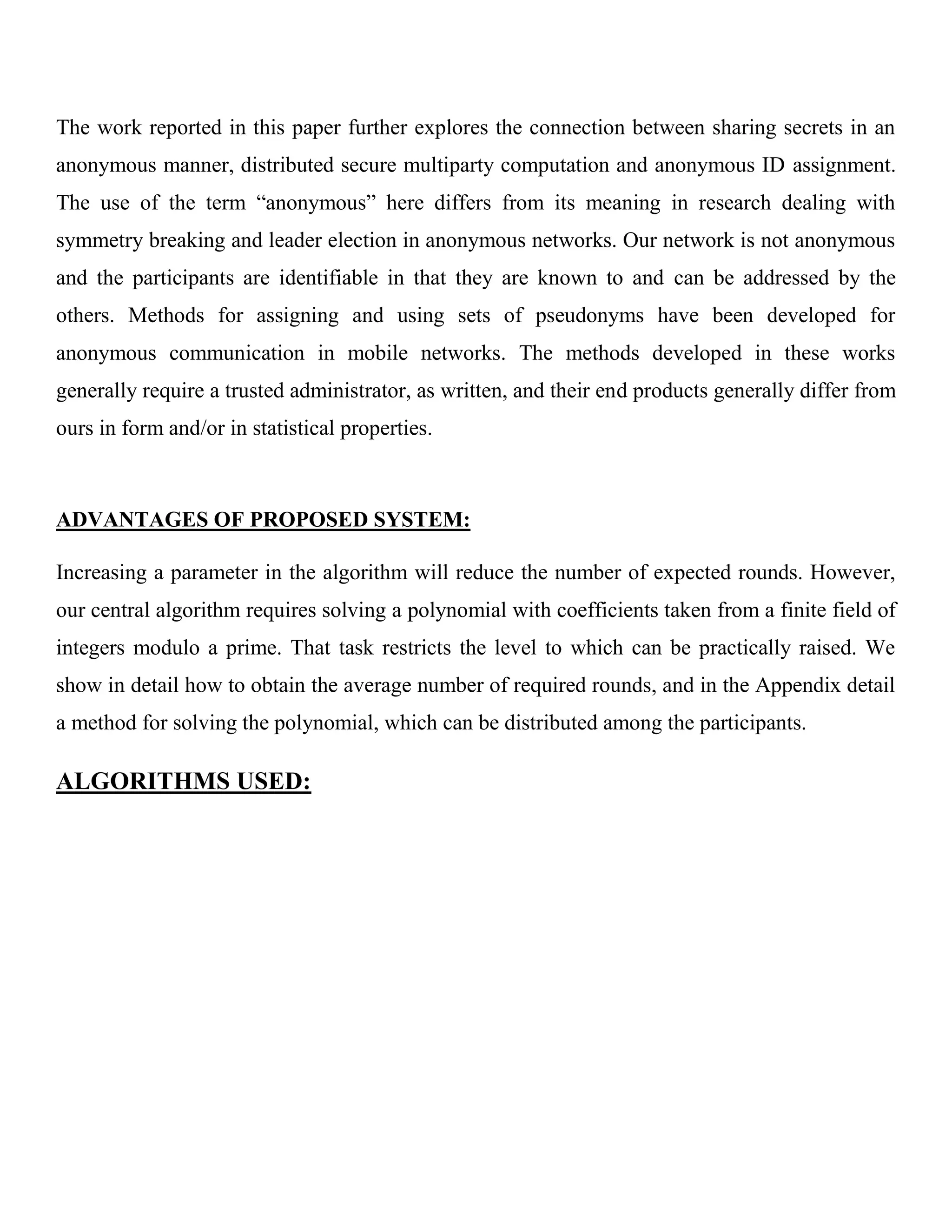 The work reported in this paper further explores the connection between sharing secrets in an
anonymous manner, distributed secure multiparty computation and anonymous ID assignment.
The use of the term “anonymous” here differs from its meaning in research dealing with
symmetry breaking and leader election in anonymous networks. Our network is not anonymous
and the participants are identifiable in that they are known to and can be addressed by the
others. Methods for assigning and using sets of pseudonyms have been developed for
anonymous communication in mobile networks. The methods developed in these works
generally require a trusted administrator, as written, and their end products generally differ from
ours in form and/or in statistical properties.
ADVANTAGES OF PROPOSED SYSTEM:
Increasing a parameter in the algorithm will reduce the number of expected rounds. However,
our central algorithm requires solving a polynomial with coefficients taken from a finite field of
integers modulo a prime. That task restricts the level to which can be practically raised. We
show in detail how to obtain the average number of required rounds, and in the Appendix detail
a method for solving the polynomial, which can be distributed among the participants.
ALGORITHMS USED:
 