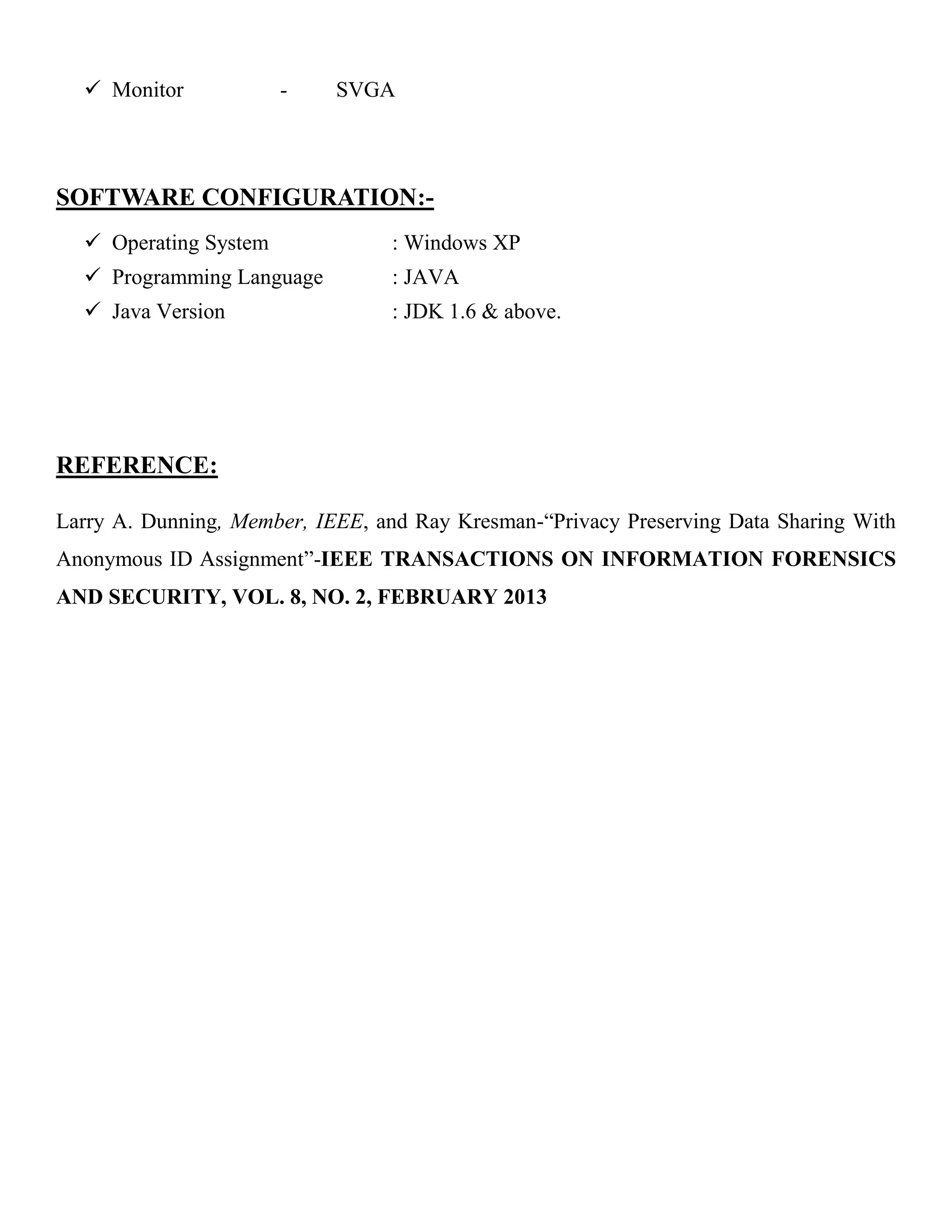  Monitor - SVGA
SOFTWARE CONFIGURATION:-
 Operating System : Windows XP
 Programming Language : JAVA
 Java Version : JDK 1.6 & above.
REFERENCE:
Larry A. Dunning, Member, IEEE, and Ray Kresman-“Privacy Preserving Data Sharing With
Anonymous ID Assignment”-IEEE TRANSACTIONS ON INFORMATION FORENSICS
AND SECURITY, VOL. 8, NO. 2, FEBRUARY 2013
 