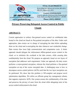 Privacy Preserving Delegated Access Control in Public
Clouds
ABSTRACT:
Current approaches to enforce fine-grained access control on confidential data
hosted in the cloud are based on fine-grained encryption of the data. Under such
approaches, data owners are in charge of encrypting the data before uploading
them on the cloud and re-encrypting the data whenever user credentials change.
Data owners thus incur high communication and computation costs. A better
approach should delegate the enforcement offline-grained access control to the
cloud, so to minimize the overhead at the data owners, while assuring data
confidentiality from the cloud. We propose an approach, based on two layers of
encryption that addresses such requirement. Under our approach, the data owner
performs a coarse-grained encryption, whereas the cloud performs a fine-grained
encryption on top of the owner encrypted data. A challenging issue is how to
decompose access control policies (ACPs) such that the two layer encryption can
be performed. We show that this problem is NP-complete and propose novel
optimization algorithms. We utilize an efficient group key management scheme
that supports expressive ACPs. Our system assures the confidentiality of the data
and preserves the privacy of users from the cloud while delegating most of the
access control enforcement to the cloud.
 