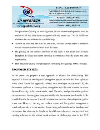 the operation of adding or revoking users. Notice also that this process must be
applied to all the data items encrypted with the same key. This is inefficient
when the data set to be re-encrypted is large.
In order to issue the new keys to the users, the data owner needs to establish
private communication channels with the users.
The privacy of the identity attributes of the users is not taken into account.
Therefore the cloud can learn sensitive information about the users and their
organization.
They are either unable or inefficient in supporting fine-grained ABAC policies.
PROPOSED SYSTEM:
In this paper, we propose a new approach to address this shortcoming. The
approach is based on two layers of encryption applied to each data item uploaded
to the cloud. Under this approach, referred to as two layer encryption (TLE), the
data owner performs a coarse grained encryption over the data in order to assure
the confidentiality of the data from the cloud. Then the cloud performs fine grained
encryption over the encrypted data provided by the data owner based on the ACPs
provided by the data owner. It should be noted that the idea of two layer encryption
is not new. However, the way we perform coarse and fine grained encryption is
novel and provides a better solution than existing solutions based on two layers of
encryption. We elaborate in details on the differences between our approach and
existing solutions in the related work section. A challenging issue in the TLE
 