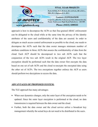 approach is how to decompose the ACPs so that fine-grained ABAC enforcement
can be delegated to the cloud while at the same time the privacy of the identity
attributes of the users and confidentiality of the data are assured. In order to
delegate as much access control enforcement as possible to the cloud, one needs to
decompose the ACPs such that the data owner manages minimum number of
attribute conditions in those ACPs that assures the confidentiality of data from the
cloud. Each ACP should be decomposed to two sub ACPs such that the
conjunction of the two sub ACPs result in the original ACP. The two layer
encryption should be performed such that the data owner first encrypts the data
based on one set of sub ACPs and the cloud re-encrypts the encrypted data using
the other set of ACPs. The two encryptions together enforce the ACP as users
should perform two decryptions to access the data.
ADVANTAGES OF PROPOSED SYSTEM:
The TLE approach has many advantages.
When user dynamics changes, only the outer layer of the encryption needs to be
updated. Since the outer layer encryption is performed at the cloud, no data
transmission is required between the data owner and the cloud.
Further, both the data owner and the cloud service utilize a broadcast key
management whereby the actual keys do not need to be distributed to the users.
 