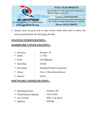 Instead, users are given one or more secrets which allow them to derive the
actual symmetric keys for decrypting the data.
SYSTEM CONFIGURATION:-
HARDWARE CONFIGURATION:-
 Processor - Pentium –IV
 Speed - 1.1 Ghz
 RAM - 256 MB(min)
 Hard Disk - 20 GB
 Key Board - Standard Windows Keyboard
 Mouse - Two or Three Button Mouse
 Monitor - SVGA
SOFTWARE CONFIGURATION:-
 Operating System : Windows XP
 Programming Language : JAVA/J2EE.
 Java Version : JDK 1.6 & above.
 Database : MYSQL
 