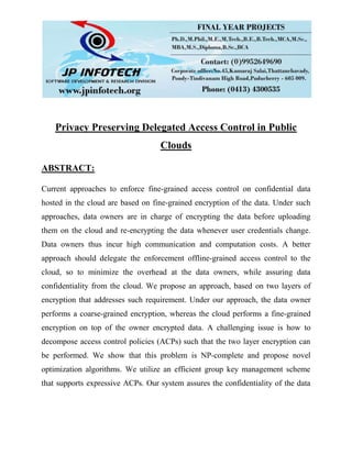 Privacy Preserving Delegated Access Control in Public
Clouds
ABSTRACT:
Current approaches to enforce fine-grained access control on confidential data
hosted in the cloud are based on fine-grained encryption of the data. Under such
approaches, data owners are in charge of encrypting the data before uploading
them on the cloud and re-encrypting the data whenever user credentials change.
Data owners thus incur high communication and computation costs. A better
approach should delegate the enforcement offline-grained access control to the
cloud, so to minimize the overhead at the data owners, while assuring data
confidentiality from the cloud. We propose an approach, based on two layers of
encryption that addresses such requirement. Under our approach, the data owner
performs a coarse-grained encryption, whereas the cloud performs a fine-grained
encryption on top of the owner encrypted data. A challenging issue is how to
decompose access control policies (ACPs) such that the two layer encryption can
be performed. We show that this problem is NP-complete and propose novel
optimization algorithms. We utilize an efficient group key management scheme
that supports expressive ACPs. Our system assures the confidentiality of the data
 
