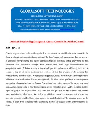 Privacy Preserving Delegated Access Control in Public Clouds
ABSTRACT:
Current approaches to enforce fine-grained access control on confidential data hosted in the
cloud are based on fine-grained encryption of the data. Under such approaches, data owners are
in charge of encrypting the data before uploading them on the cloud and re-encrypting the data
whenever user credentials change. Data owners thus incur high communication and
computation costs. A better approach should delegate the enforcement offline-grained access
control to the cloud, so to minimize the overhead at the data owners, while assuring data
confidentiality from the cloud. We propose an approach, based on two layers of encryption that
addresses such requirement. Under our approach, the data owner performs a coarse-grained
encryption, whereas the cloud performs a fine-grained encryption on top of the owner encrypted
data. A challenging issue is how to decompose access control policies (ACPs) such that the two
layer encryption can be performed. We show that this problem is NP-complete and propose
novel optimization algorithms. We utilize an efficient group key management scheme that
supports expressive ACPs. Our system assures the confidentiality of the data and preserves the
privacy of users from the cloud while delegating most of the access control enforcement to the
cloud.
GLOBALSOFT TECHNOLOGIES
IEEE PROJECTS & SOFTWARE DEVELOPMENTS
IEEE FINAL YEAR PROJECTS|IEEE ENGINEERING PROJECTS|IEEE STUDENTS PROJECTS|IEEE
BULK PROJECTS|BE/BTECH/ME/MTECH/MS/MCA PROJECTS|CSE/IT/ECE/EEE PROJECTS
CELL: +91 98495 39085, +91 99662 35788, +91 98495 57908, +91 97014 40401
Visit: www.finalyearprojects.org Mail to:ieeefinalsemprojects@gmail.com
 