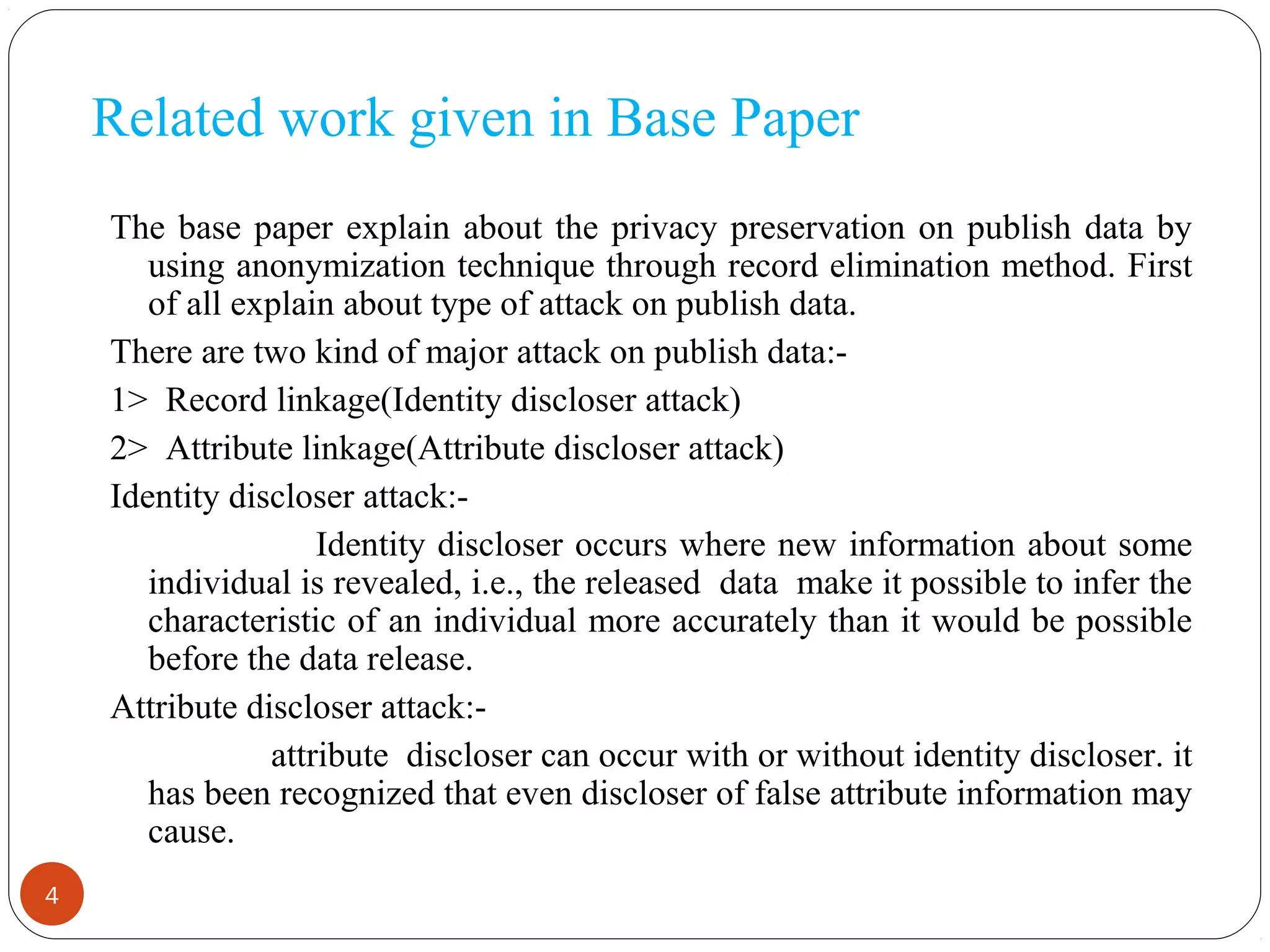 Related work given in Base Paper
4
The base paper explain about the privacy preservation on publish data by
using anonymization technique through record elimination method. First
of all explain about type of attack on publish data.
There are two kind of major attack on publish data:-
1> Record linkage(Identity discloser attack)
2> Attribute linkage(Attribute discloser attack)
Identity discloser attack:-
Identity discloser occurs where new information about some
individual is revealed, i.e., the released data make it possible to infer the
characteristic of an individual more accurately than it would be possible
before the data release.
Attribute discloser attack:-
attribute discloser can occur with or without identity discloser. it
has been recognized that even discloser of false attribute information may
cause.
 