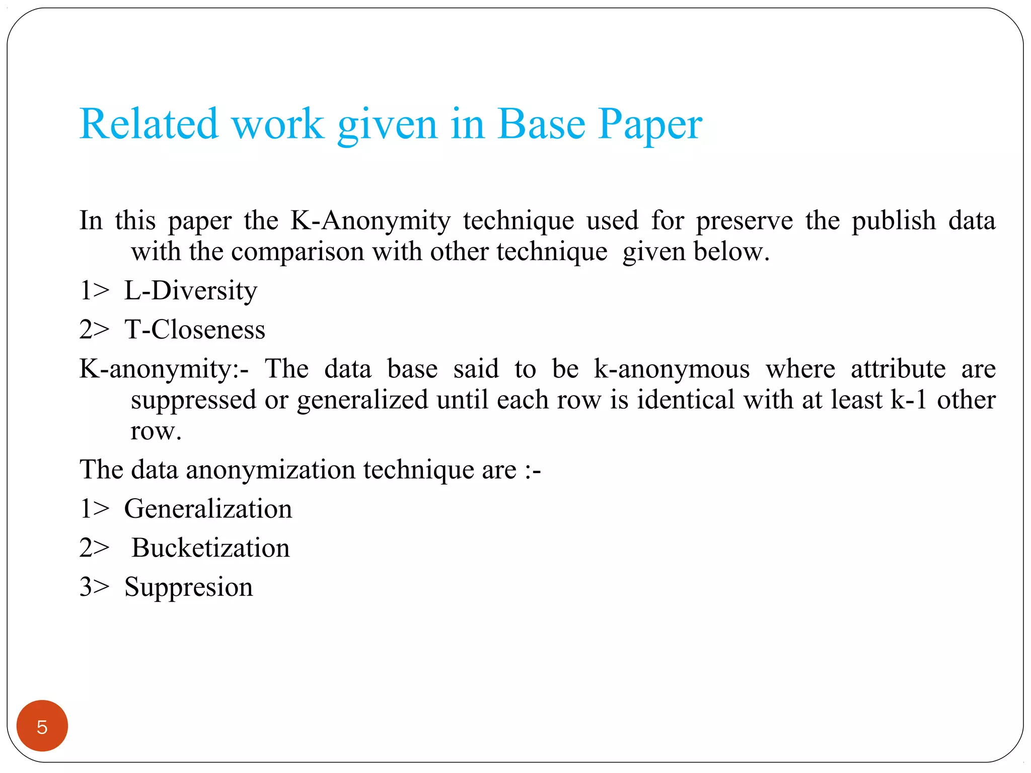 5
Related work given in Base Paper
In this paper the K-Anonymity technique used for preserve the publish data
with the comparison with other technique given below.
1> L-Diversity
2> T-Closeness
K-anonymity:- The data base said to be k-anonymous where attribute are
suppressed or generalized until each row is identical with at least k-1 other
row.
The data anonymization technique are :-
1> Generalization
2> Bucketization
3> Suppresion
 