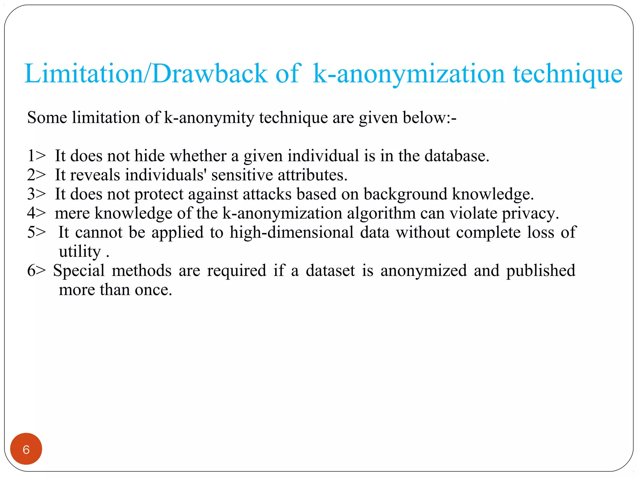 6
Limitation/Drawback of k-anonymization technique
Some limitation of k-anonymity technique are given below:-
1> It does not hide whether a given individual is in the database.
2> It reveals individuals' sensitive attributes.
3> It does not protect against attacks based on background knowledge.
4> mere knowledge of the k-anonymization algorithm can violate privacy.
5> It cannot be applied to high-dimensional data without complete loss of
utility .
6> Special methods are required if a dataset is anonymized and published
more than once.
 
