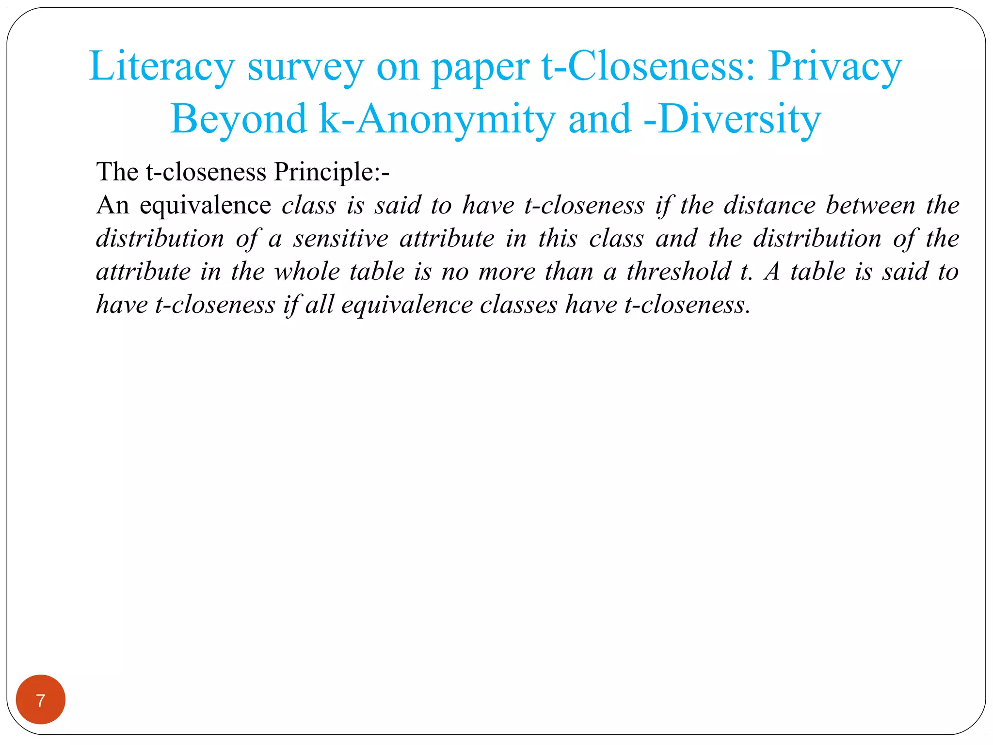 7
Literacy survey on paper t-Closeness: Privacy
Beyond k-Anonymity and -Diversity
The t-closeness Principle:-
An equivalence class is said to have t-closeness if the distance between the
distribution of a sensitive attribute in this class and the distribution of the
attribute in the whole table is no more than a threshold t. A table is said to
have t-closeness if all equivalence classes have t-closeness.
 