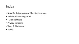 Index
Need for Privacy Aware Machine Learning
Federated Learning Intro
FL in healthcare
Privacy concerns
Tools & Platforms
Demo