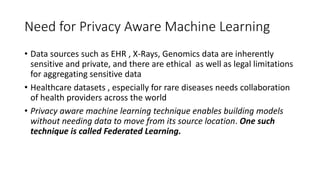Need for Privacy Aware Machine Learning
Data sources such as EHR , X-Rays, Genomics data are inherently
sensitive and private, and there are ethical as well as legal limitations
for aggregating sensitive data
Healthcare datasets , especially for rare diseases needs collaboration
of health providers across the world
Privacy aware machine learning technique enables building models
without needing data to move from its source location. One such
technique is called Federated Learning.
