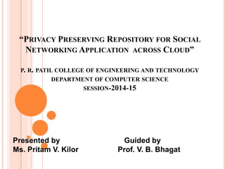 “PRIVACY PRESERVING REPOSITORY FOR SOCIAL
NETWORKING APPLICATION ACROSS CLOUD”
P. R. PATIL COLLEGE OF ENGINEERING AND TECHNOLOGY
DEPARTMENT OF COMPUTER SCIENCE
SESSION-2014-15
Presented by Guided by
Ms. Pritam V. Kilor Prof. V. B. Bhagat
 