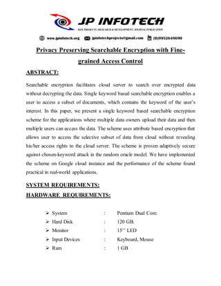 Privacy Preserving Searchable Encryption with Fine-
grained Access Control
ABSTRACT:
Searchable encryption facilitates cloud server to search over encrypted data
without decrypting the data. Single keyword based searchable encryption enables a
user to access a subset of documents, which contains the keyword of the user’s
interest. In this paper, we present a single keyword based searchable encryption
scheme for the applications where multiple data owners upload their data and then
multiple users can access the data. The scheme uses attribute based encryption that
allows user to access the selective subset of data from cloud without revealing
his/her access rights to the cloud server. The scheme is proven adaptively secure
against chosen-keyword attack in the random oracle model. We have implemented
the scheme on Google cloud instance and the performance of the scheme found
practical in real-world applications.
SYSTEM REQUIREMENTS:
HARDWARE REQUIREMENTS:
 System : Pentium Dual Core.
 Hard Disk : 120 GB.
 Monitor : 15’’ LED
 Input Devices : Keyboard, Mouse
 Ram : 1 GB
 