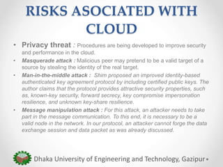 RISKS ASOCIATED WITH
CLOUD
• Privacy threat : Procedures are being developed to improve security
and performance in the cloud.
• Masquerade attack : Malicious peer may pretend to be a valid target of a
source by stealing the identity of the real target.
• Man-in-the-middle attack : Shim proposed an improved identity-based
authenticated key agreement protocol by including certified public keys. The
author claims that the protocol provides attractive security properties, such
as, known-key security, forward secrecy, key compromise impersonation
resilience, and unknown key-share resilience.
• Message manipulation attack : For this attack, an attacker needs to take
part in the message communication. To this end, it is necessary to be a
valid node in the network. In our protocol, an attacker cannot forge the data
exchange session and data packet as was already discussed.
Dhaka University of Engineering and Technology, Gazipur
 