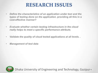 RESEARCH ISSUES
• Define the characteristics of an application under test and the
types of testing done on the application. providing all this in a
cost-effective manner?
• Evaluate whether certain testing infrastructure in the cloud
really helps to meet a specific performance attribute.
• Validate the quality of cloud tested applications at all levels. .
• Management of test data
Dhaka University of Engineering and Technology, Gazipur
 